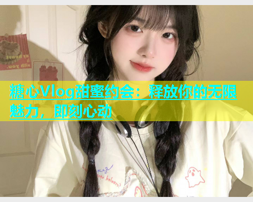 糖心Vlog甜蜜约会：释放你的无限魅力，即刻心动
