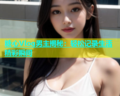 糖心Vlog男主揭秘：轻松记录生活精彩瞬间