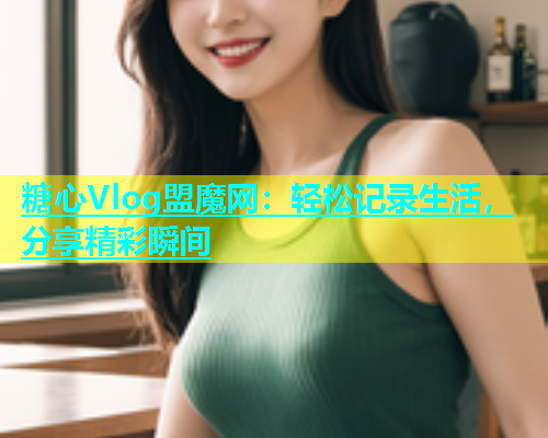 糖心Vlog盟魔网：轻松记录生活，分享精彩瞬间