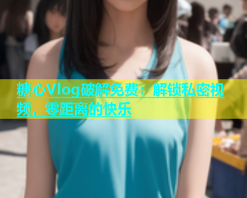 糖心Vlog破解免费：解锁私密视频，零距离的快乐