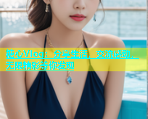 糖心Vlog：分享生活，交流感动，无限精彩等你发现