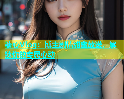 糖心Vlog：博主剧情甜蜜放送，解锁你的专属心动