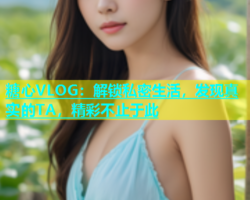 糖心VLOG：解锁私密生活，发现真实的TA，精彩不止于此