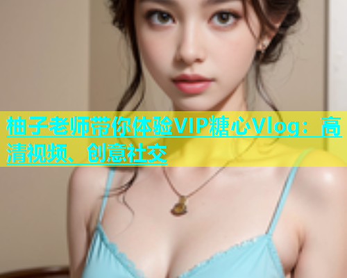 柚子老师带你体验VIP糖心Vlog：高清视频、创意社交