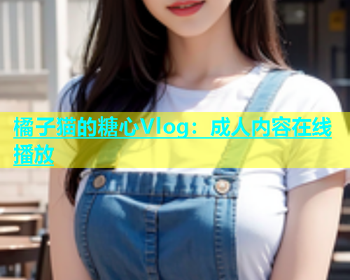 橘子猫的糖心Vlog:成人内容在线播放 橘子猫的糖心Vlog:成人内容在线播放
