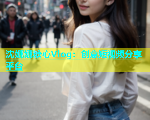 沈娜娜糖心Vlog:创意短视频分享平台 沈娜娜糖心Vlog:创意短视频分享平台