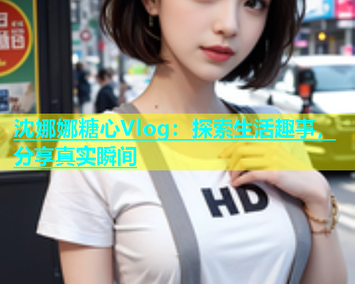 沈娜娜糖心Vlog：探索生活趣事，分享真实瞬间
