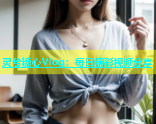 灵兮糖心Vlog:每日精彩视频分享 灵兮糖心Vlog:每日精彩视频分享