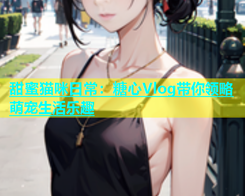 甜蜜猫咪日常：糖心Vlog带你领略萌宠生活乐趣