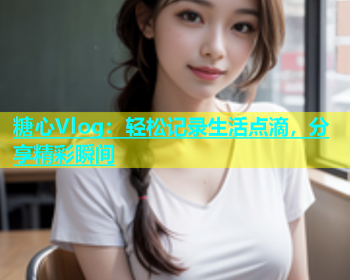 糖心Vlog:轻松记录生活点滴,分享精彩瞬间 糖心Vlog:轻松记录生活点滴,分享精彩瞬间