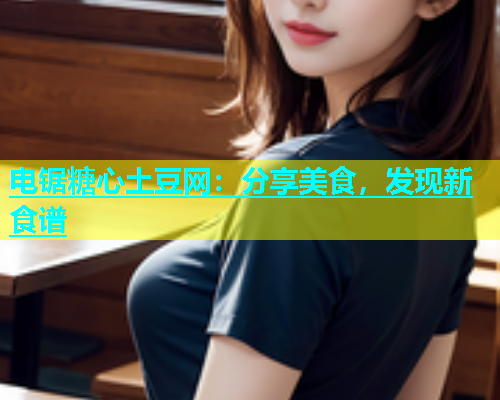 电锯糖心土豆网：分享美食，发现新食谱