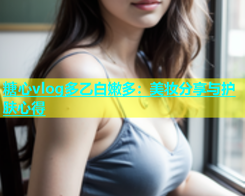 糖心vlog多乙白嫩多：美妆分享与护肤心得