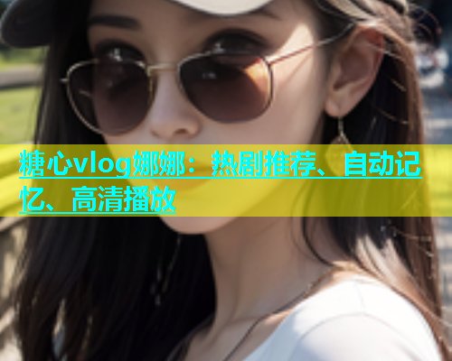 糖心vlog娜娜：热剧推荐、自动记忆、高清播放