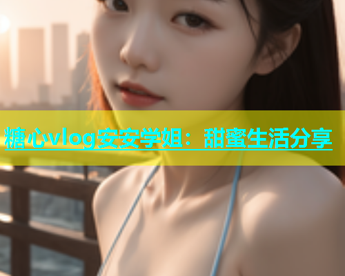 糖心vlog安安学姐：甜蜜生活分享