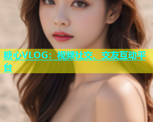 糖心VLOG：视频社交、交友互动平台