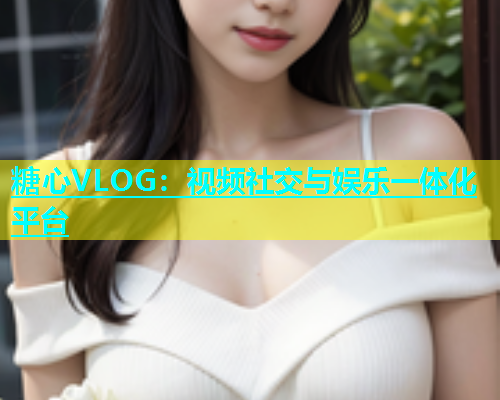 糖心VLOG：视频社交与娱乐一体化平台