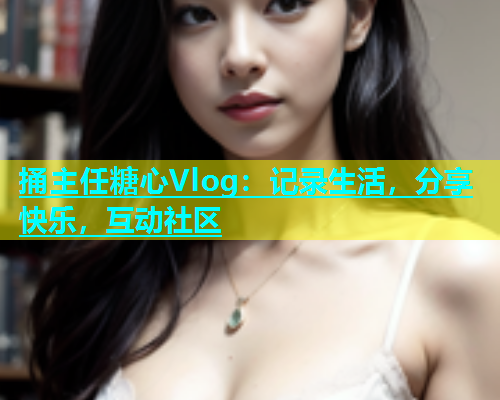 捅主任糖心Vlog：记录生活，分享快乐，互动社区