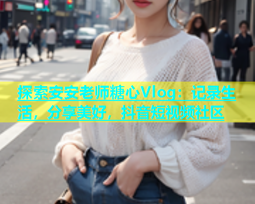 探索安安老师糖心Vlog：记录生活，分享美好，抖音短视频社区