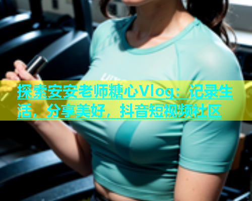 探索安安老师糖心Vlog：记录生活，分享美好，抖音短视频社区