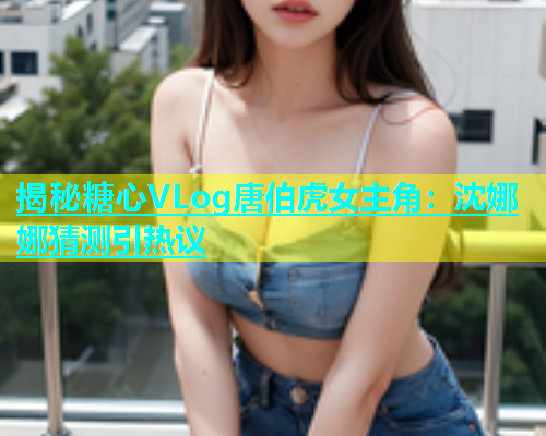 揭秘糖心VLog唐伯虎女主角：沈娜娜猜测引热议