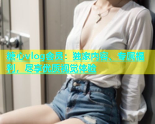 糖心vlog会员：独家内容、专属福利，尽享优质视觉体验