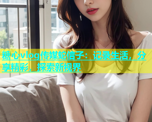 糖心vlog传媒蛇信子：记录生活，分享精彩，探索新视界