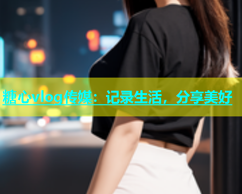 糖心vlog传媒：记录生活，分享美好