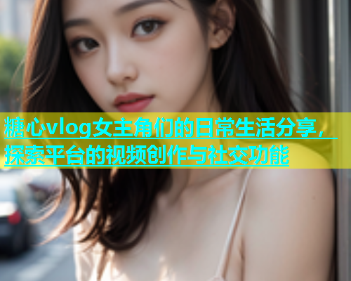 糖心vlog女主角们的日常生活分享，探索平台的视频创作与社交功能