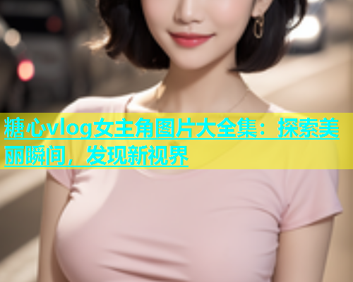 糖心vlog女主角图片大全集：探索美丽瞬间，发现新视界