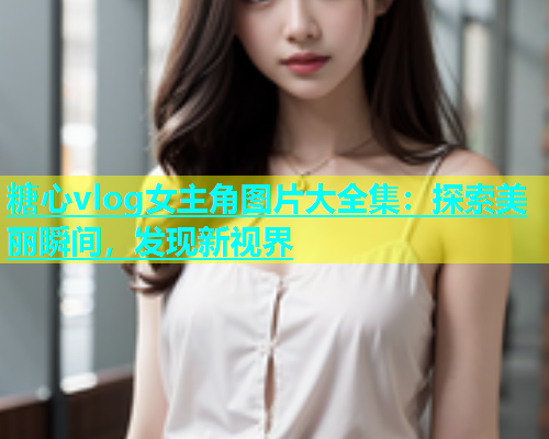 糖心vlog女主角图片大全集：探索美丽瞬间，发现新视界