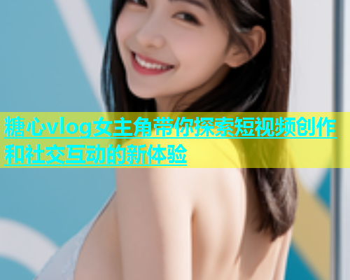 糖心vlog女主角带你探索短视频创作和社交互动的新体验