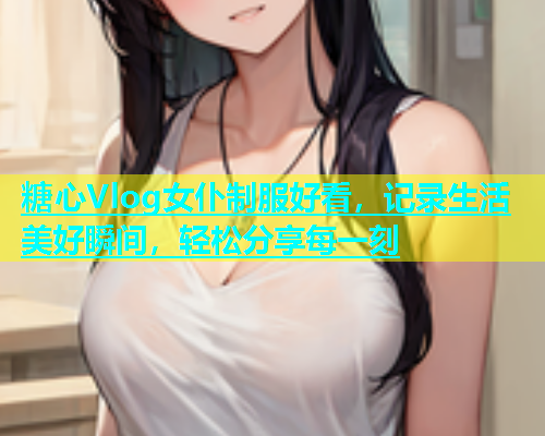 糖心Vlog女仆制服好看，记录生活美好瞬间，轻松分享每一刻