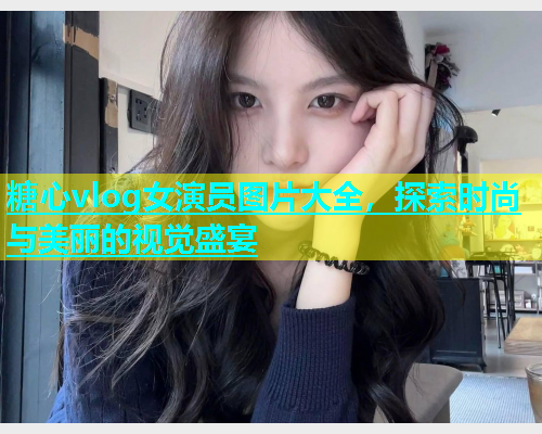 糖心vlog女演员图片大全，探索时尚与美丽的视觉盛宴
