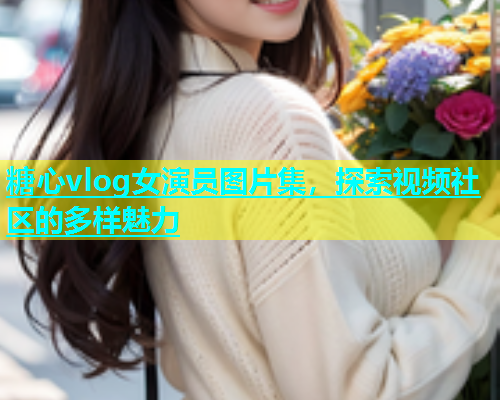 糖心vlog女演员图片集，探索视频社区的多样魅力