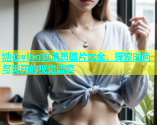糖心vlog女演员图片大全，探索时尚与美丽的视觉盛宴
