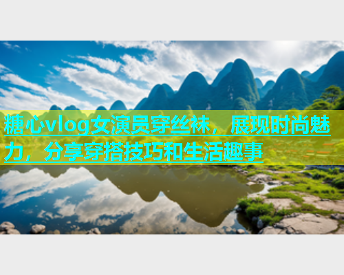 糖心vlog女演员穿丝袜，展现时尚魅力，分享穿搭技巧和生活趣事
