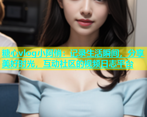 糖心vlog小阿俏：记录生活瞬间，分享美好时光，互动社区的视频日志平台