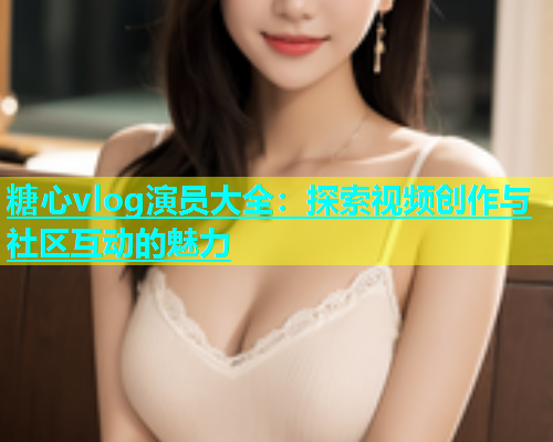 糖心vlog演员大全：探索视频创作与社区互动的魅力