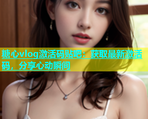 糖心vlog激活码贴吧：获取最新激活码，分享心动瞬间