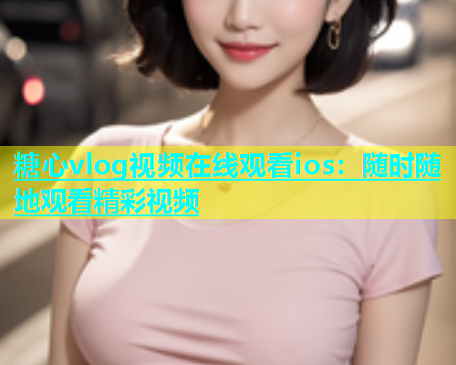 糖心vlog视频在线观看ios：随时随地观看精彩视频