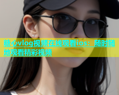糖心vlog视频在线观看ios：随时随地观看精彩视频