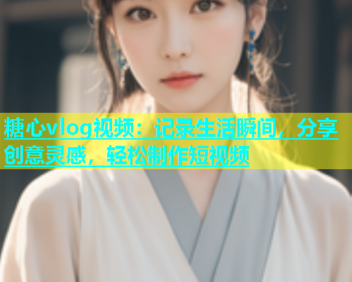 糖心vlog视频：记录生活瞬间，分享创意灵感，轻松制作短视频