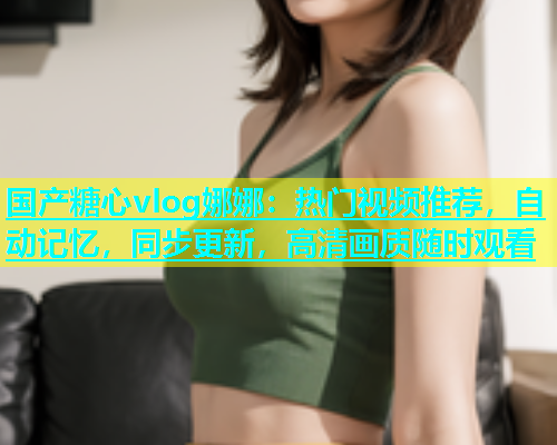 国产糖心vlog娜娜：热门视频推荐，自动记忆，同步更新，高清画质随时观看