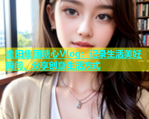 圭田集团糖心Vlog：记录生活美好瞬间，分享创意生活方式