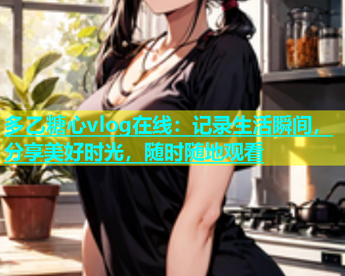 多乙糖心vlog在线：记录生活瞬间，分享美好时光，随时随地观看