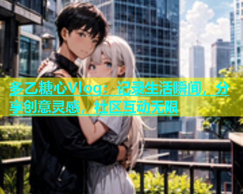 多乙糖心Vlog：记录生活瞬间，分享创意灵感，社区互动无限