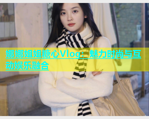娜娜姐姐糖心Vlog：魅力时尚与互动娱乐融合