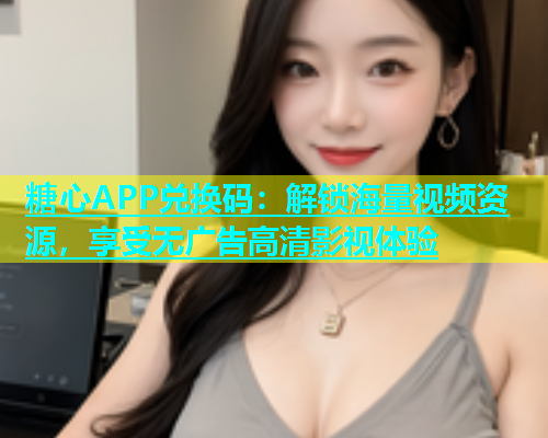 糖心APP兑换码：解锁海量视频资源，享受无广告高清影视体验