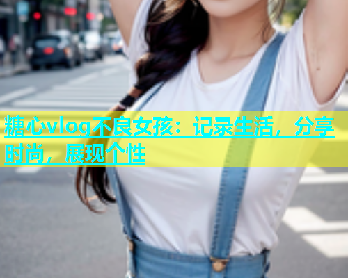 糖心vlog不良女孩：记录生活，分享时尚，展现个性