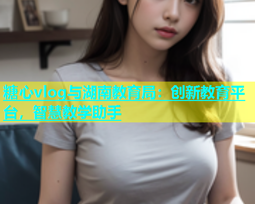 糖心vlog与湖南教育局：创新教育平台，智慧教学助手